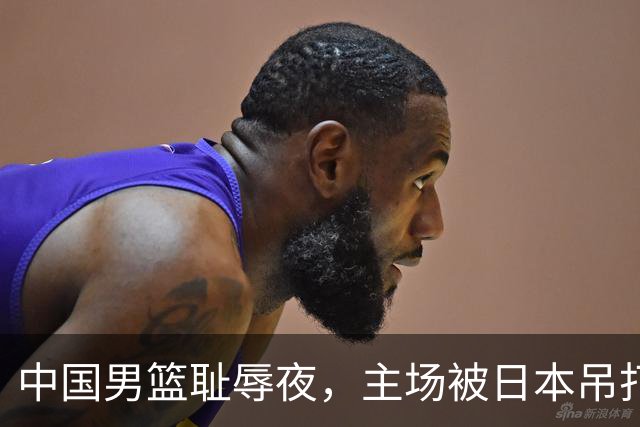 中国男篮耻辱夜，主场被日本吊打！3人被点名批评，2人或将离开国家队