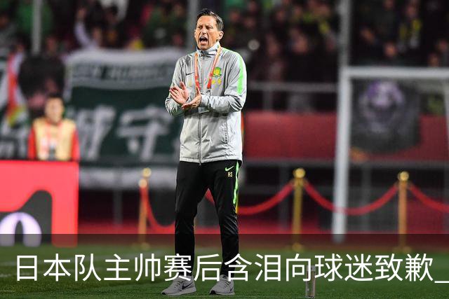 日本队主帅赛后含泪向球迷致歉 合同到期是否续约仍未定